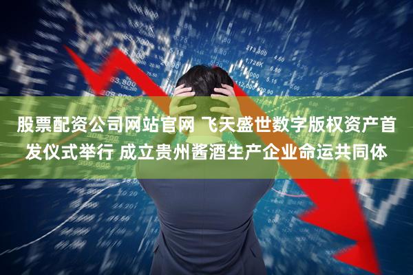 股票配资公司网站官网 飞天盛世数字版权资产首发仪式举行 成立贵州酱酒生产企业命运共同体