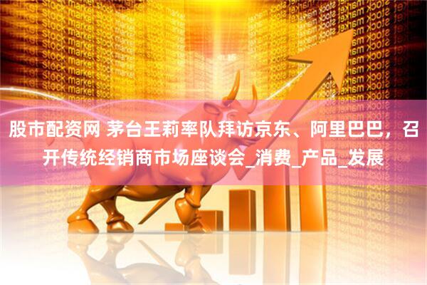股市配资网 茅台王莉率队拜访京东、阿里巴巴，召开传统经销商市场座谈会_消费_产品_发展
