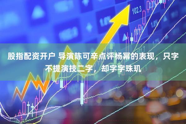 股指配资开户 导演陈可辛点评杨幂的表现，只字不提演技二字，却字字珠玑