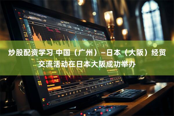 炒股配资学习 中国（广州）—日本（大阪）经贸交流活动在日本大阪成功举办