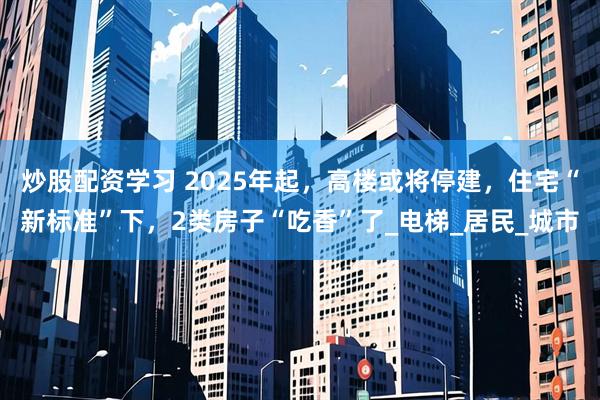 炒股配资学习 2025年起，高楼或将停建，住宅“新标准”下，2类房子“吃香”了_电梯_居民_城市