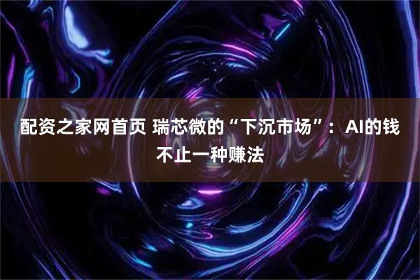 配资之家网首页 瑞芯微的“下沉市场”：AI的钱不止一种赚法