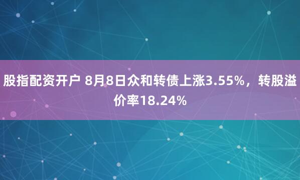 股指配资开户 8月8日众和转债上涨3.55%，转股溢价率18.24%