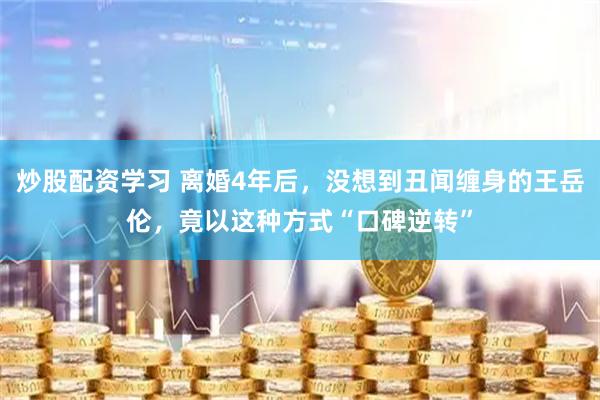 炒股配资学习 离婚4年后，没想到丑闻缠身的王岳伦，竟以这种方式“口碑逆转”