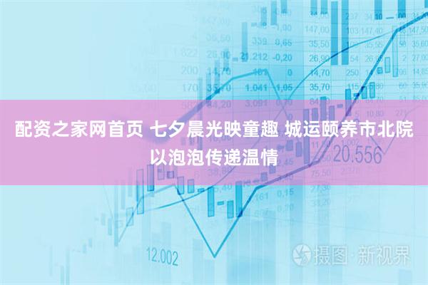 配资之家网首页 七夕晨光映童趣 城运颐养市北院以泡泡传递温情