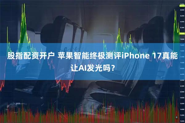 股指配资开户 苹果智能终极测评iPhone 17真能让AI发光吗？