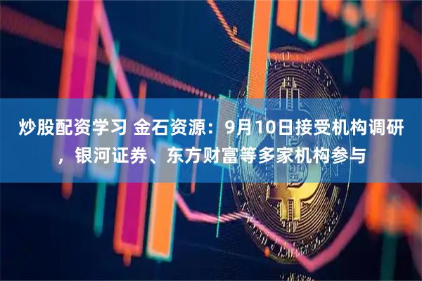 炒股配资学习 金石资源：9月10日接受机构调研，银河证券、东方财富等多家机构参与