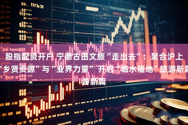 股指配资开户 宁德古田文旅“走出去”：聚合沪上“乡贤资源”与“业界力量” 开启“临水福地”旅游新篇