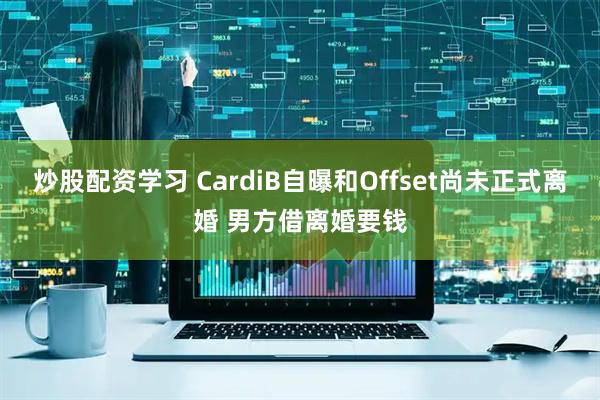 炒股配资学习 CardiB自曝和Offset尚未正式离婚 男方借离婚要钱