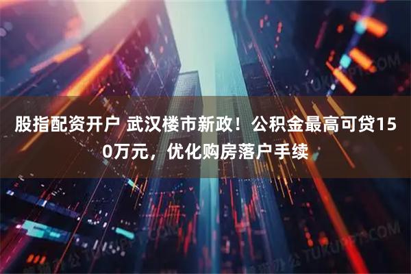 股指配资开户 武汉楼市新政！公积金最高可贷150万元，优化购房落户手续