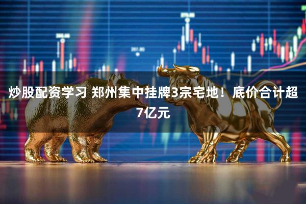 炒股配资学习 郑州集中挂牌3宗宅地！底价合计超7亿元