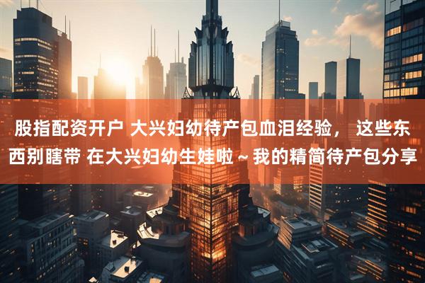 股指配资开户 大兴妇幼待产包血泪经验， 这些东西别瞎带 在大兴妇幼生娃啦～我的精简待产包分享