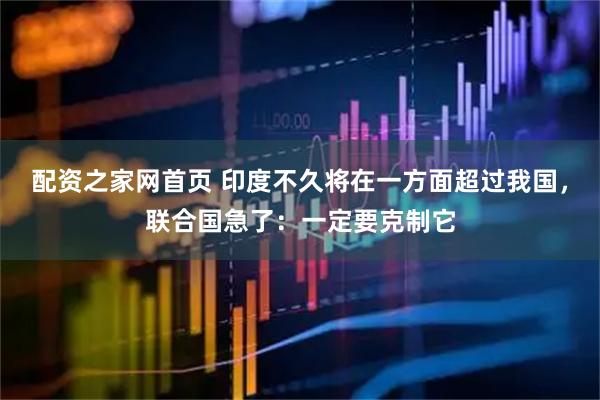 配资之家网首页 印度不久将在一方面超过我国，联合国急了：一定要克制它