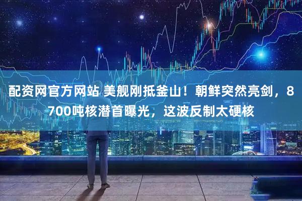 配资网官方网站 美舰刚抵釜山！朝鲜突然亮剑，8700吨核潜首曝光，这波反制太硬核