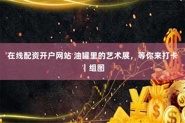 在线配资开户网站 油罐里的艺术展，等你来打卡｜组图
